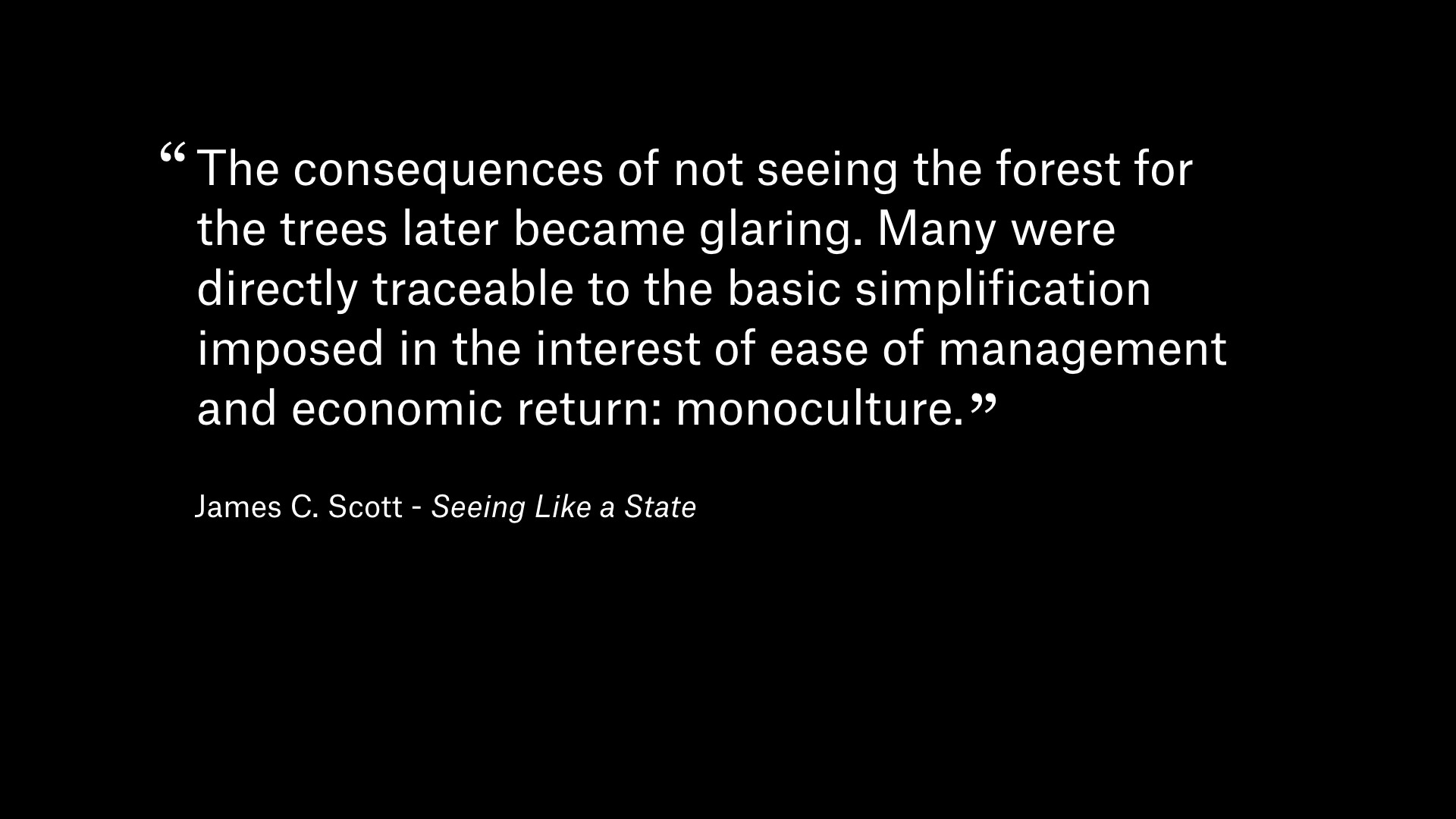 Quote by James C. Scote in 'Seeing Like a State': The consequences of not seeing the forest for the trees later became glaring. Many were directly traceable to the basics to the basis simplification imposed in the interest of ease of management and economic return: monoculture.