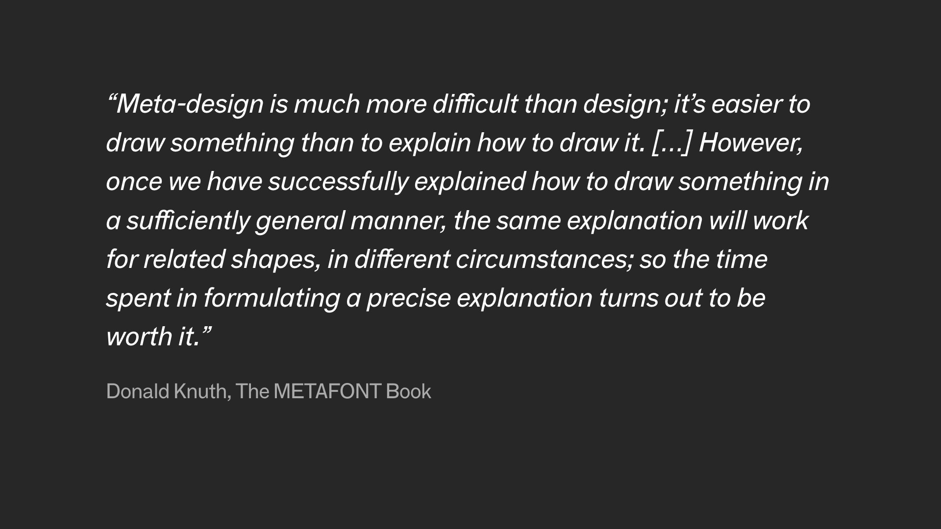 Quote shows on screen. 'Meta-design is much more difficult than design; it's easier to draw something than to explain ho to draw it. [...] However, once we have successfully explained how to draw something in a sufficiently general manner, the same explanation will work for related shapes, in different circumstances; so the time spent in formulating a precise explanation turns out to be worth it.' By Donald Knuth, The METAFONT Book.