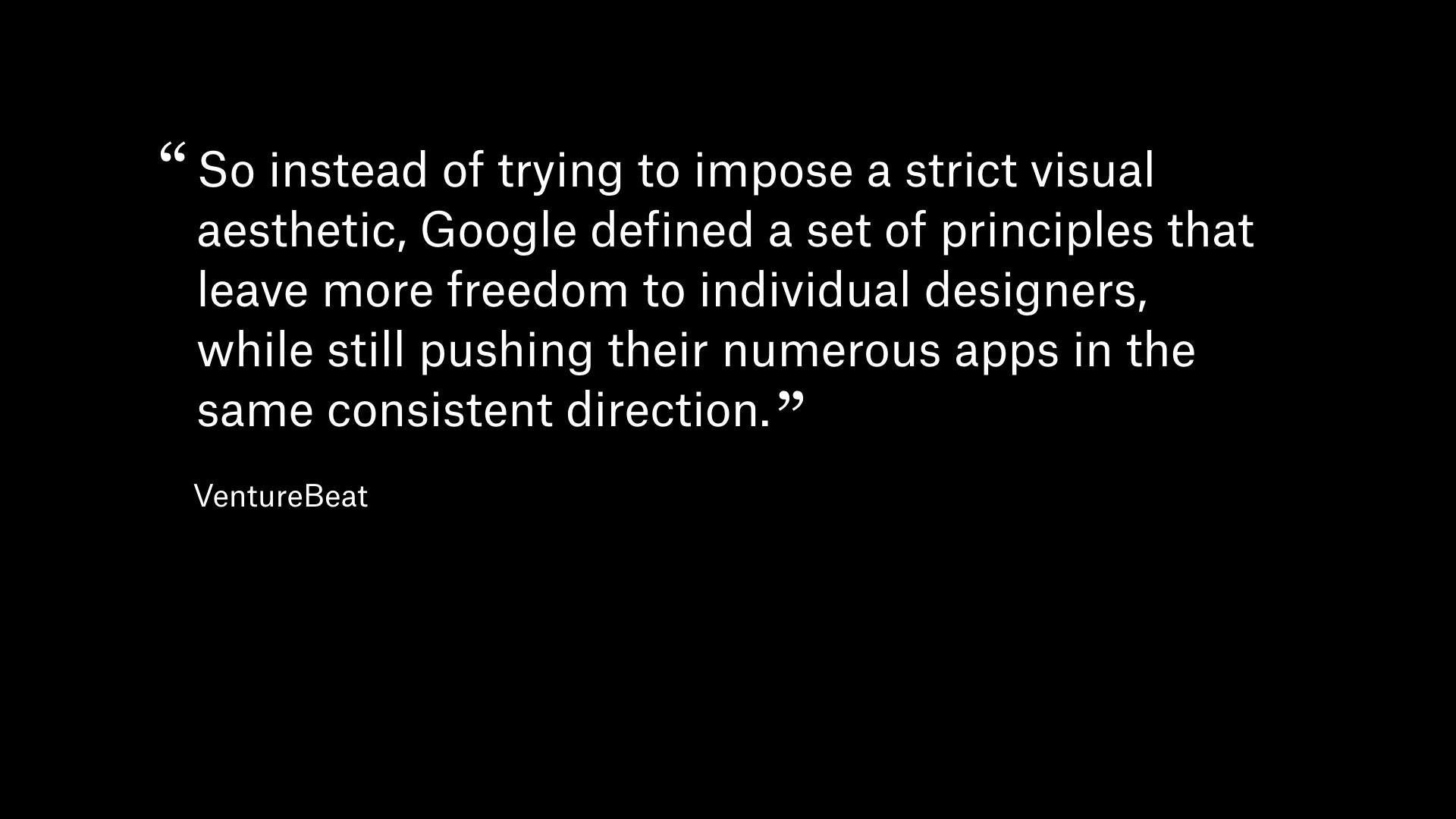 Quote from VentureBeate: So instead of trying to impose a strict visual aesthetic, Google defined a set of principles that leave more freedom to individual designers, while still pushing their numerous apps in the same consistent direction.