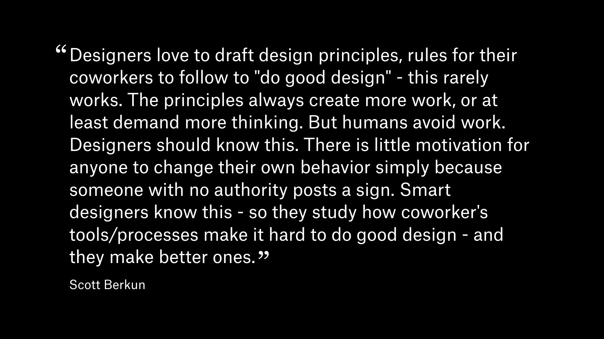 Quote by Scott Berkun: Designers love to draft design principles, rules for their coworker to follow to 'do good design' - this rarely works. The principles always create more work, or at least demand more thinking. But humans avoid work. Designers should know this. There is little motivation for anyone to change their own behavior simply because someone with no authority posts a sign. Smart designers know this - so they study how coworker's tools/processes make it hard to do good design - and they make better ones.
