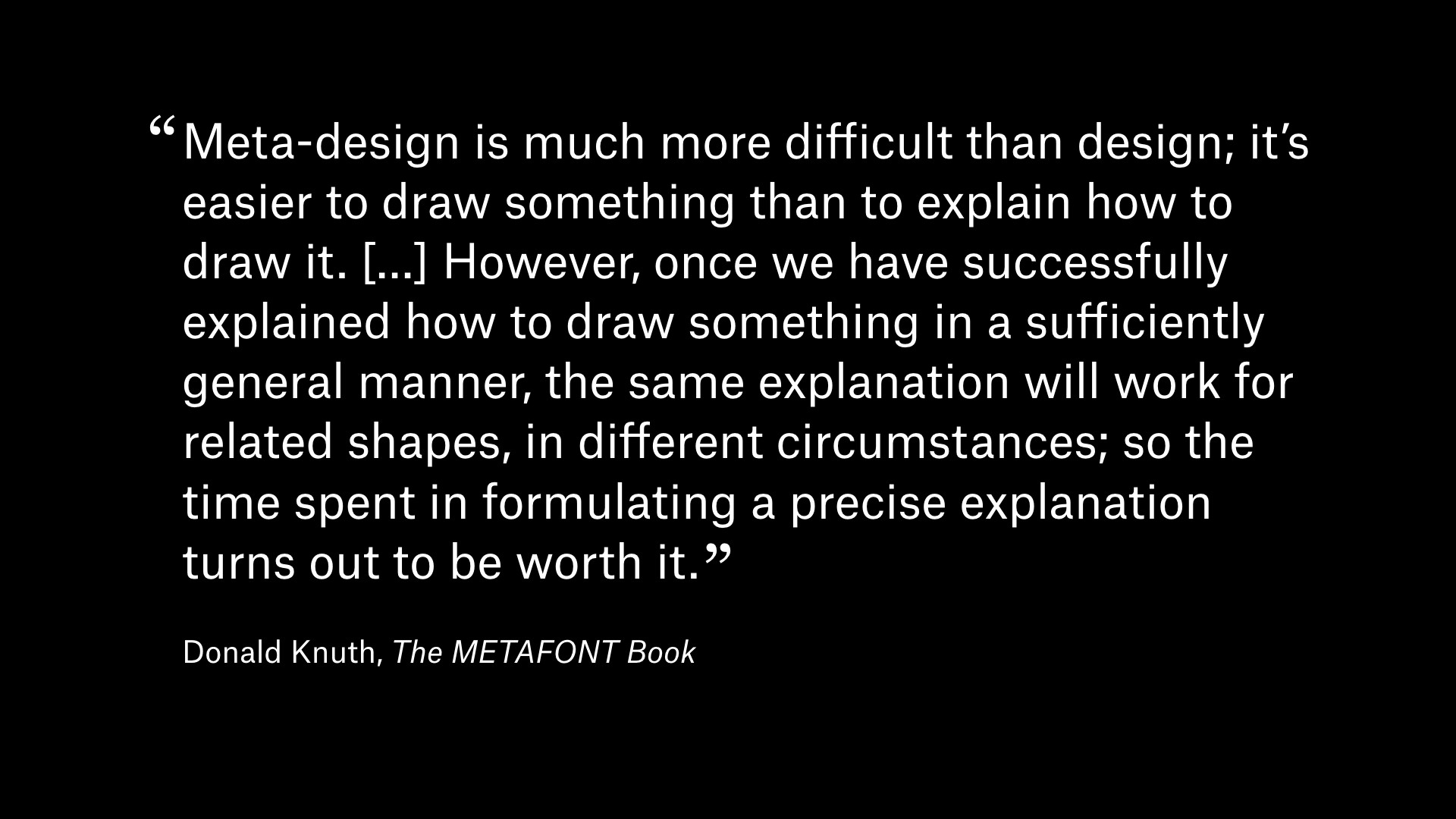 Quote by Donal Knuth: “Meta-design is much more difficult than design; it is easier to draw something than to explain how to draw it. [...] However, once we have successfully explained how to draw something in a sufficiently general manner, the same explanation will work for related shapes, in different circumstances; so the time spent in formulating a precise explanation turns out to be worth it.”