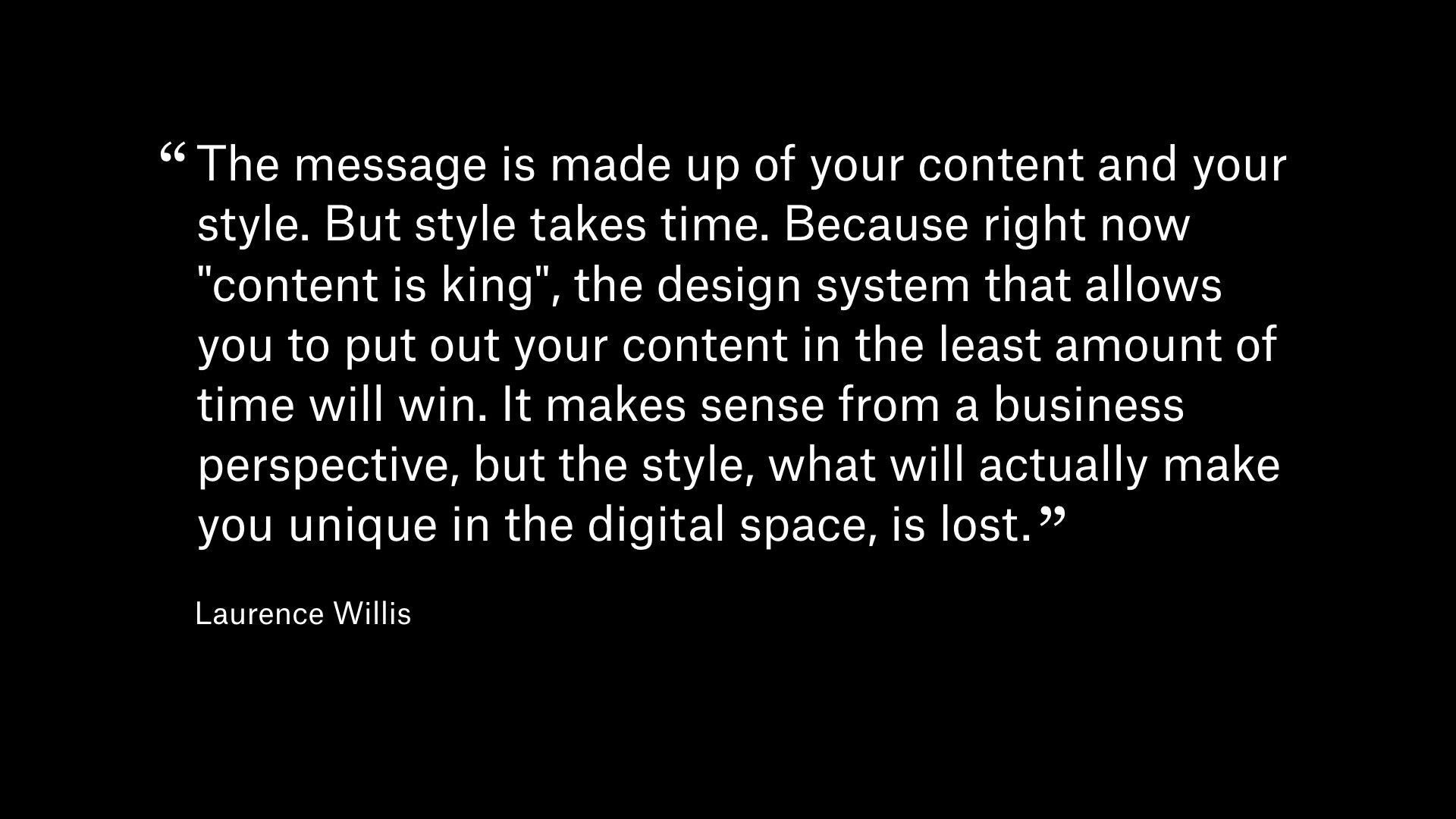 Quote by Lauren Willis: The message is made up of your content and your style. But style takes time. Because right now 'content is king', the design system that allows you to put out your content in the least amount of time will win. It makes sense from a business perspective, but the style, what will actually make you unique in the digital space, is lost.
