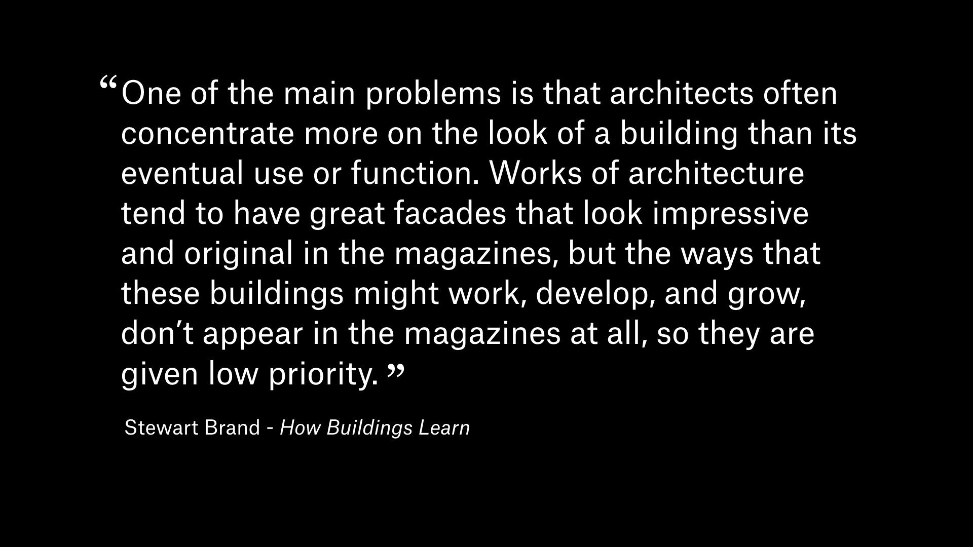 Quote by Stewart Brand from 'How Buildings Learn': One of the main problems is that architects often concentrate more on the look of a building than its eventual use or function. Works of architecture tend to have great facades that look impressive and original in the magazines, but the ways that these buildings might work, develop, and grow, don't appear in the magazines at all, so they are given low priority.