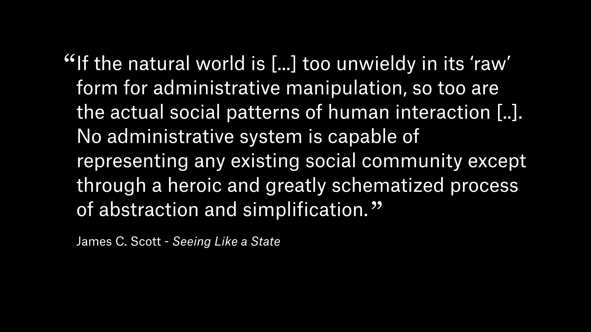 Quote by James C. Scott from 'Seeing Like a State': If the natural world is [...] too unwieldy in its 'raw' form for administrative manipulation, so too are the actual social patterns of human interaction [..]. No administrative system is capable of representing any existing social community except through a heroic and greatly schematized process of abstraction and simplification.